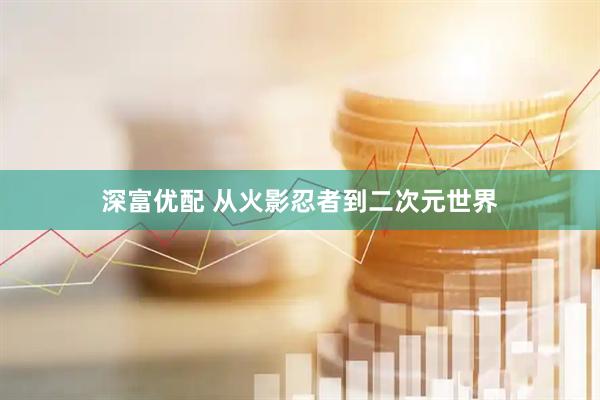 深富优配 从火影忍者到二次元世界