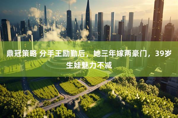鼎冠策略 分手王励勤后，她三年嫁两豪门，39岁生娃魅力不减