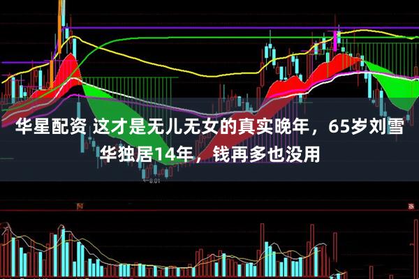 华星配资 这才是无儿无女的真实晚年，65岁刘雪华独居14年，钱再多也没用