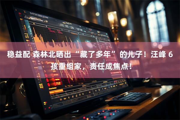 稳益配 森林北晒出 “藏了多年” 的儿子！汪峰 6 孩重组家，责任成焦点！