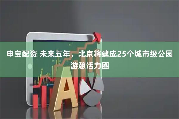 申宝配资 未来五年，北京将建成25个城市级公园游憩活力圈