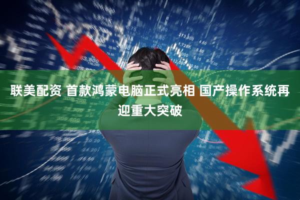 联美配资 首款鸿蒙电脑正式亮相 国产操作系统再迎重大突破