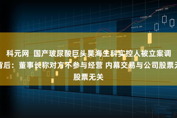科元网  国产玻尿酸巨头昊海生科实控人被立案调查背后：董事长称对方不参与经营 内幕交易与公司股票无关