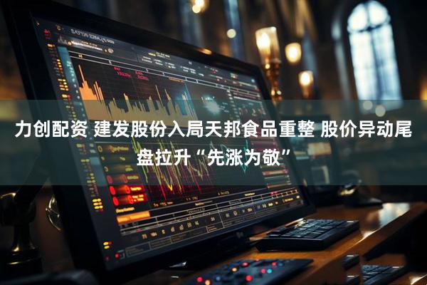 力创配资 建发股份入局天邦食品重整 股价异动尾盘拉升“先涨为敬”