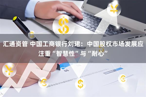 汇通资管 中国工商银行刘珺：中国股权市场发展应注重“智慧性”与“耐心”