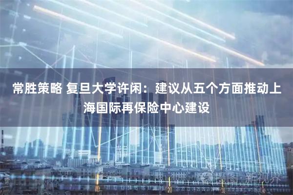 常胜策略 复旦大学许闲：建议从五个方面推动上海国际再保险中心建设