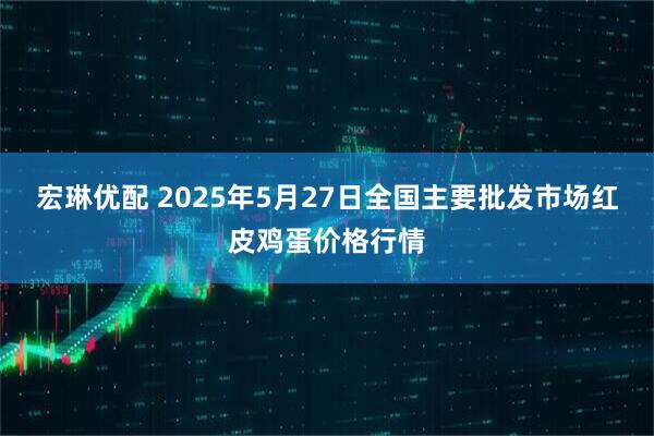 宏琳优配 2025年5月27日全国主要批发市场红皮鸡蛋价格行情