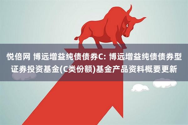 悦倍网 博远增益纯债债券C: 博远增益纯债债券型证券投资基金(C类份额)基金产品资料概要更新