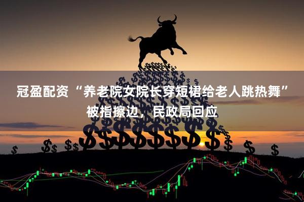 冠盈配资 “养老院女院长穿短裙给老人跳热舞”被指擦边，民政局回应