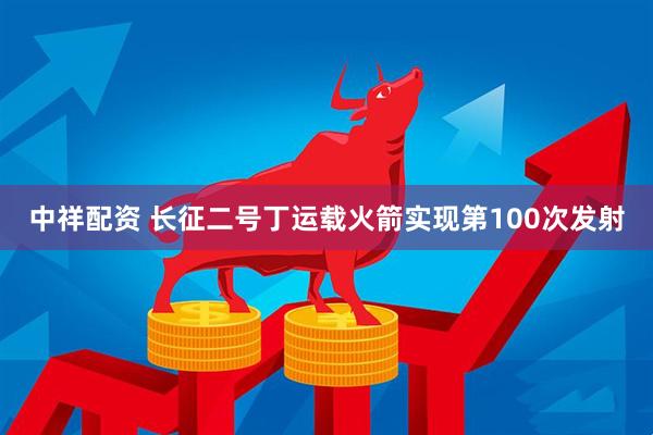 中祥配资 长征二号丁运载火箭实现第100次发射