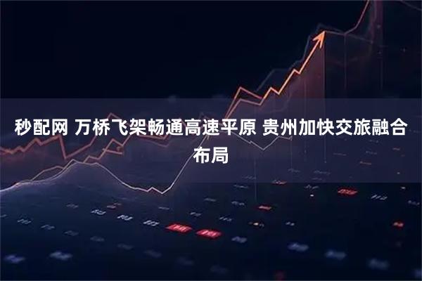 秒配网 万桥飞架畅通高速平原 贵州加快交旅融合布局