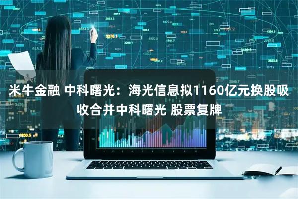 米牛金融 中科曙光:海光信息拟1160亿元换股吸收合并中科曙光 股票复牌