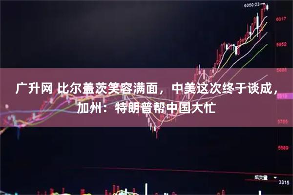 广升网 比尔盖茨笑容满面,中美这次终于谈成,加州:特朗普帮中国大忙