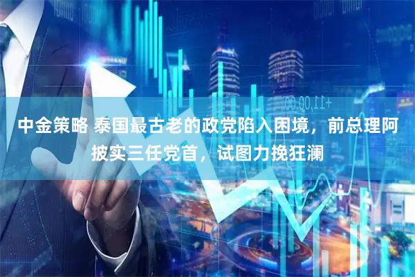 中金策略 泰国最古老的政党陷入困境,前总理阿披实三任党首,试图力挽狂澜