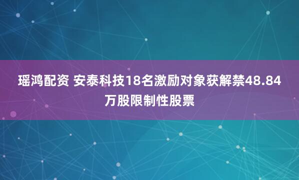 瑶鸿配资 安泰科技18名激励对象获解禁48.84万股限制性股票