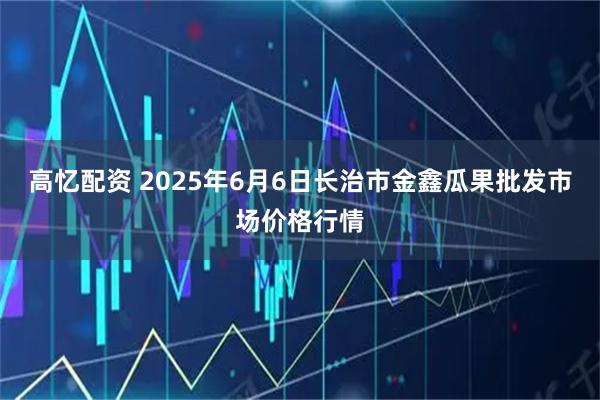 高忆配资 2025年6月6日长治市金鑫瓜果批发市场价格行情