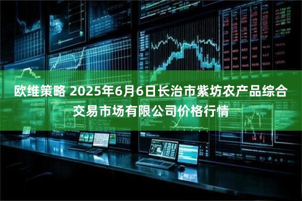 欧维策略 2025年6月6日长治市紫坊农产品综合交易市场有限公司价格行情