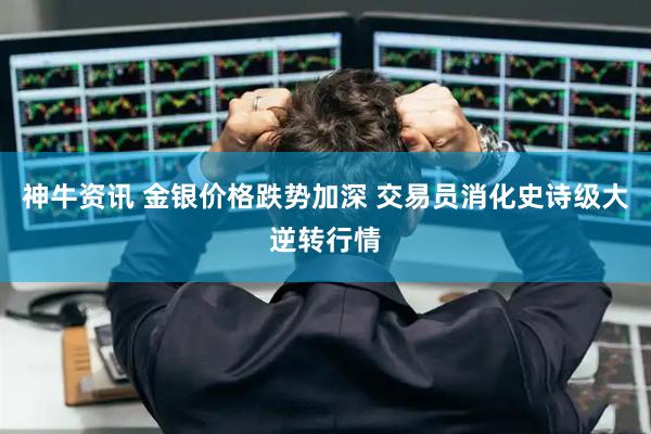 神牛资讯 金银价格跌势加深 交易员消化史诗级大逆转行情