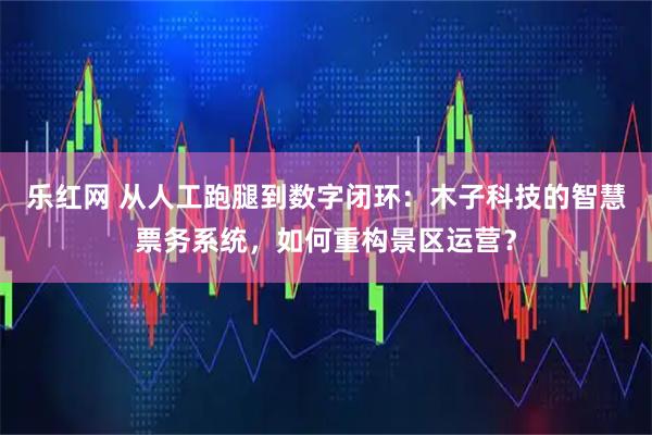 乐红网 从人工跑腿到数字闭环：木子科技的智慧票务系统，如何重构景区运营？