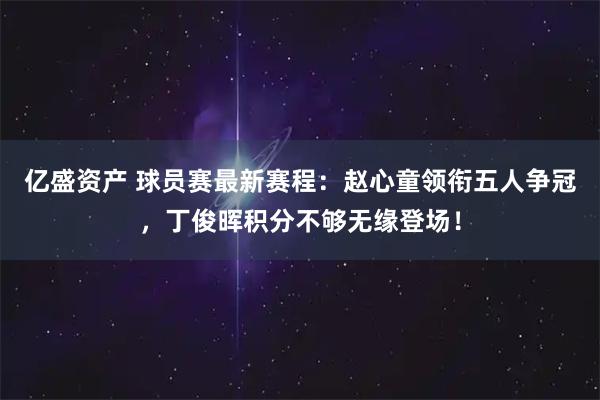 亿盛资产 球员赛最新赛程：赵心童领衔五人争冠，丁俊晖积分不够无缘登场！