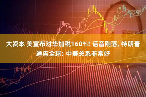 大资本 美宣布对华加税160%! 话音刚落, 特朗普通告全球: 中美关系非常好
