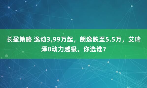 长盈策略 逸动3.99万起,朗逸跌至5.5万,艾瑞泽8动力越级,你选谁?
