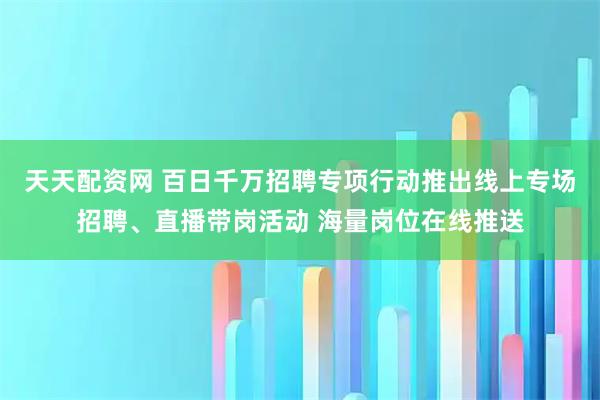 天天配资网 百日千万招聘专项行动推出线上专场招聘、直播带岗活动 海量岗位在线推送
